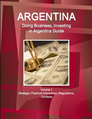 Argentina: Doing Business, Investing in Argentina Guide Volume 1 Strategic, Practical Information, Regulations, Contacts by Ibp, Inc