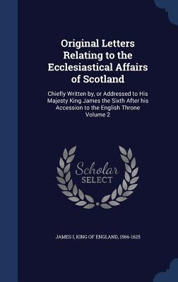 Original Letters Relating to the Ecclesiastical Affairs of Scotland: Chiefly Written by, or Addressed to His Majesty King James the Sixth After his Ac by James I., King Of England 1566-1625