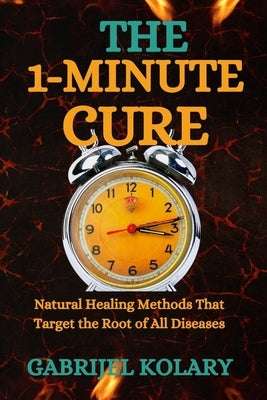 The 1-Minute Cure: Natural Healing Methods That Target the Root of All Diseases by Kolary, Gabrijel