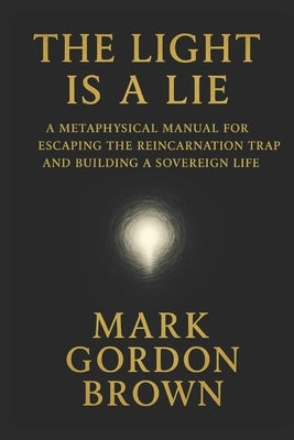 The Light Is a Lie: A Metaphysical Manual for Escaping the Reincarnation Trap and Building a Sovereign Life by Brown, Mark