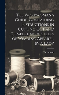 The Workwoman's Guide, Containing Instructions in Cutting Out and Completing Articles of Wearing Apparel, by a Lady by Workwoman