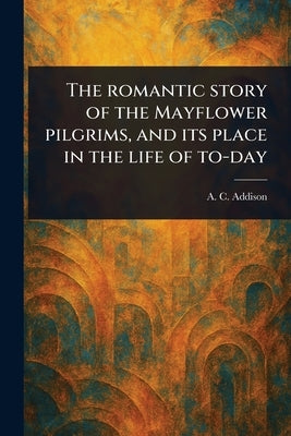 The Romantic Story of the Mayflower Pilgrims, and Its Place in the Life of To-day by Addison, A. C. (Albert Christopher)
