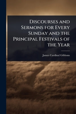 Discourses and Sermons for Every Sunday and the Principal Festivals of the Year by Gibbons, James Cardinal