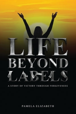 Life Beyond Labels: A Story of Victory through Forgiveness by Elizabeth, Pamela