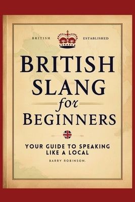 British Slang for Beginners: Your Guide to Speaking Like a Local!: Master the Humor, Wit, and Wordplay of Everyday Expressions and Hilarious Saying by Robinson, Barry