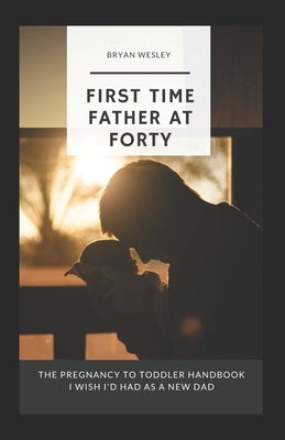 First Time Father At Forty: The Pregnancy To Toddler Handbook I Wish I'd Had As A New Dad by Wesley, Bryan