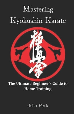 Mastering Kyokushin Karate: The Ultimate Beginner's Guide to Home Training by Park, John