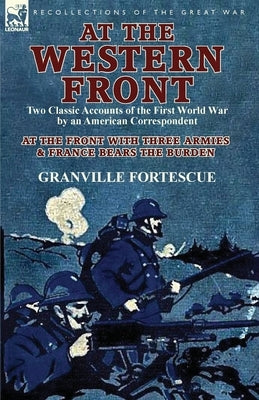 At the Western Front: Two Classic Accounts of the First World War by an American Correspondent-At the Front with Three Armies & France Bears by Fortescue, Granville
