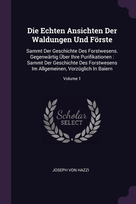 Die Echten Ansichten Der Waldungen Und Förste: Sammt Der Geschichte Des Forstwesens. Gegenwärtig Über Ihre Purifikationen: Sammt Der Geschichte Des Fo by Hazzi, Joseph Von