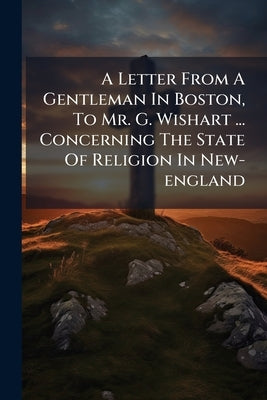 A Letter From A Gentleman In Boston, To Mr. G. Wishart ... Concerning The State Of Religion In New-england by Anonymous
