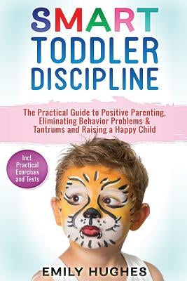 Smart Toddler Discipline: The Practical Guide to Positive Parenting, Eliminating Behavior Problems & Tantrums and Raising a Happy Child by Hughes, Emily