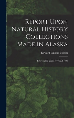 Report Upon Natural History Collections Made in Alaska: Between the Years 1877 and 1881 by Nelson, Edward William 1855-1934