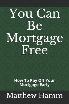 You Can Be Mortgage Free: How To Pay Off Your Mortgage Early by Hamm, Matthew