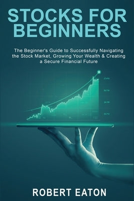 Stocks for Beginners: The Beginner's Guide to Successfully Navigating the Stock Market, Growing Your Wealth & Creating a Secure Financial Fu by Eaton, Robert