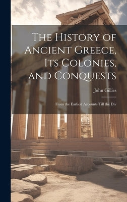 The History of Ancient Greece, its Colonies, and Conquests: From the Earliest Accounts Till the Div by Gillies, John