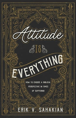 Attitude Is Everything: How to Choose a Biblical Perspective in Times of Suffering by Sahakian, Erik V.