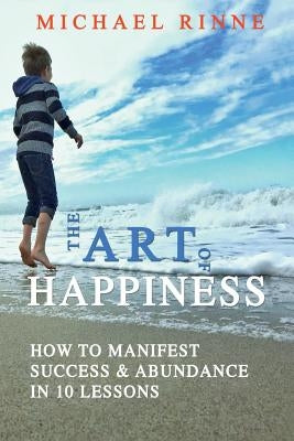 The Art Of HAPPINESS: How To Manifest Success & Abundance In 10 Lessons by Rinne, Michael
