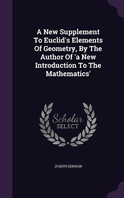 A New Supplement To Euclid's Elements Of Geometry, By The Author Of 'a New Introduction To The Mathematics' by Denison, Joseph