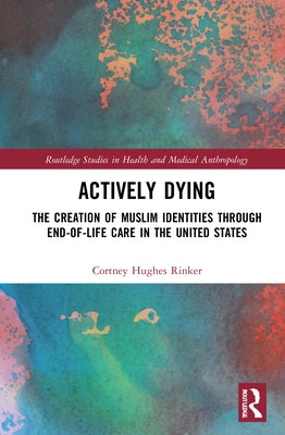 Actively Dying: The Creation of Muslim Identities Through End-Of-Life Care in the United States by Rinker, Cortney Hughes