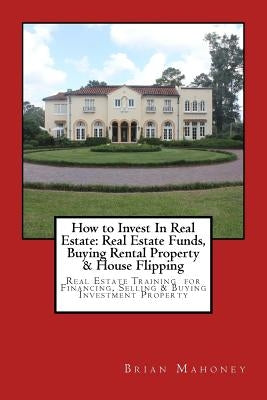 How to Invest In Real Estate: Real Estate Funds, Buying Rental Property & House Flipping: Real Estate Training for Financing, Selling & Buying Inves by Mahoney, Brian