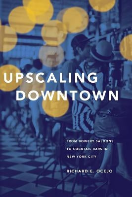 Upscaling Downtown: From Bowery Saloons to Cocktail Bars in New York City by Ocejo, Richard E.