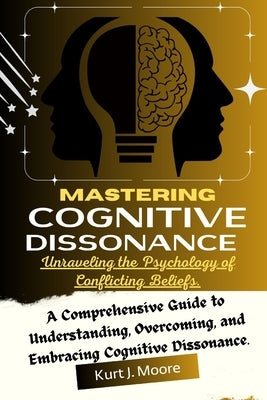 Mastering Cognitive Dissonance: Unraveling the Psychology of Conflicting Beliefs: A Comprehensive Guide to Understanding, Overcoming, and Embracing Co by Moore, Kurt J.