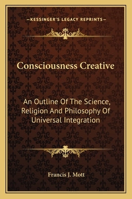 Consciousness Creative: An Outline Of The Science, Religion And Philosophy Of Universal Integration by Mott, Francis J.