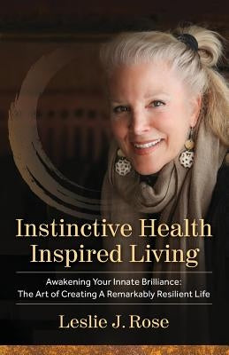 Instinctive Health Inspired Living: Awakening Your Innate Brilliance: The Art of Creating a Remarkably Resilient Life by Rose, Leslie J.