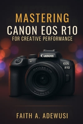 Mastering Canon EOS R10 for Creative Performance: Unlocking the Full Potential of Your Camera with Easy -to-Follow Tips and Tricks by Adewusi, Faith A.