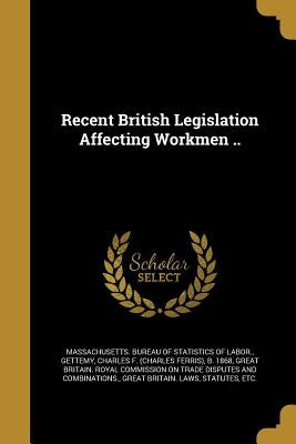 Recent British Legislation Affecting Workmen .. by Massachusetts Bureau of Statistics of L.