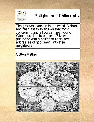 The Greatest Concern in the World. a Short and Plain Essay to Answer That Most Concerning and All Concerning Inquiry, What Must I Do to Be Saved? Now by Mather, Cotton
