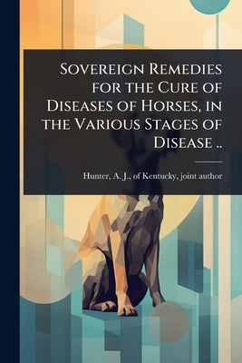 Sovereign Remedies for the Cure of Diseases of Horses, in the Various Stages of Disease .. by Hunter, A. J. Of Kentucky