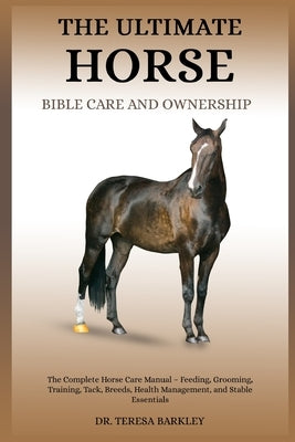 The Ultimate Horse Bible Care and Ownership: The Complete Horse Care Manual - Feeding, Grooming, Training, Tack, Breeds, Health Management, and Stable by Barkley, Teresa