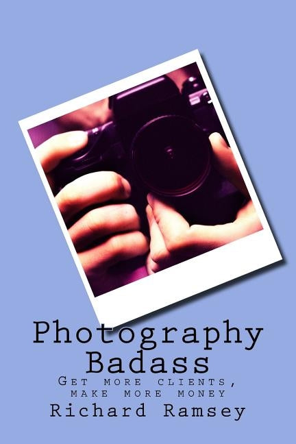Photography Badass: Get more clients, make more money by Ramsey, Richard