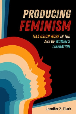 Producing Feminism: Television Work in the Age of Women's Liberation Volume 6 by Clark, Jennifer S.