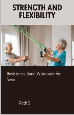 Strength And Flexibility: Resistance Band Workouts for Senior by S, Roth