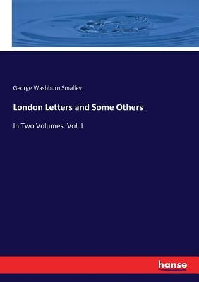London Letters and Some Others: In Two Volumes. Vol. I by Smalley, George Washburn