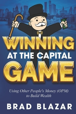 Winning at the Capital Game: Using Other People's Money (OPM) to Build Wealth by Blazar, Brad