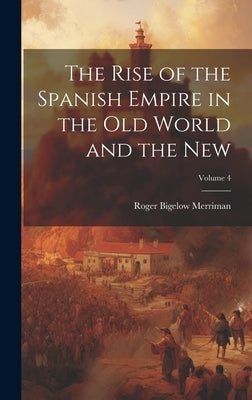 The Rise of the Spanish Empire in the Old World and the New; Volume 4 by Merriman, Roger Bigelow