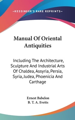 Manual Of Oriental Antiquities: Including The Architecture, Sculpture And Industrial Arts Of Chaldea, Assyria, Persia, Syria, Judea, Phoenicia And Car by Babelon, Ernest