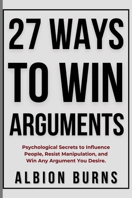 27 Ways to Win Arguments: Psychological Secrets to Influence People, Resist Manipulation, and Win Any Argument You Desire by Burns, Albion