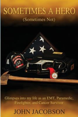 Sometimes a Hero (Sometimes Not): Glimpses into my life as an EMT, Paramedic, Firefighter, and Cancer Survivor by Jacobson, John