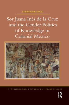 Sor Juana Inés de la Cruz and the Gender Politics of Knowledge in Colonial Mexico by Kirk, Stephanie