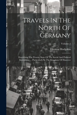 Travels In The North Of Germany: Describing The Present State Of The Social And Political Institutions ... Particularly In The Kingdom Of Hanover; Vol by Hodgskin, Thomas