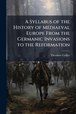 A Syllabus of the History of Mediaeval Europe From the Germanic Invasions to the Reformation by Collier, Theodore