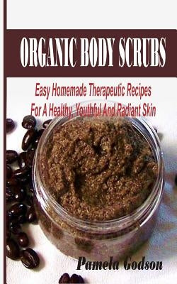Organic Body Scrubs: Easy Homemade Therapeutic Recipes For A Healthy, Youthful And Radiant Skin by Godson, Pamela
