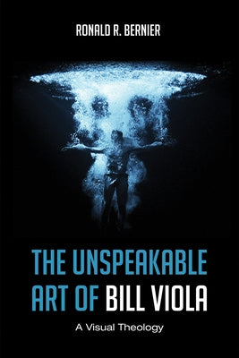 The Unspeakable Art of Bill Viola: A Visual Theology by Bernier, Ronald R.
