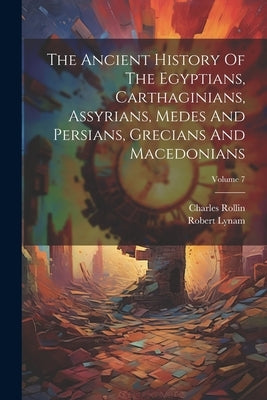 The Ancient History Of The Egyptians, Carthaginians, Assyrians, Medes And Persians, Grecians And Macedonians; Volume 7 by Rollin, Charles