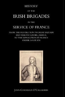 History of the Irish Brigades in the Service of France from the Revolution in Great Britain and Ireland Under James II, to the Revolution in France Un by John Cornelius O'Callaghan