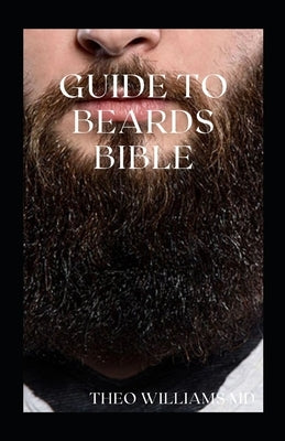 Guide to Beards Bible: All You Need To Know About Beards Growth, Grooming And Caring For It by Williams, Theo